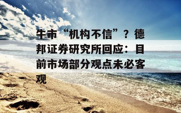 牛市“机构不信”？德邦证券研究所回应：目前市场部分观点未必客观